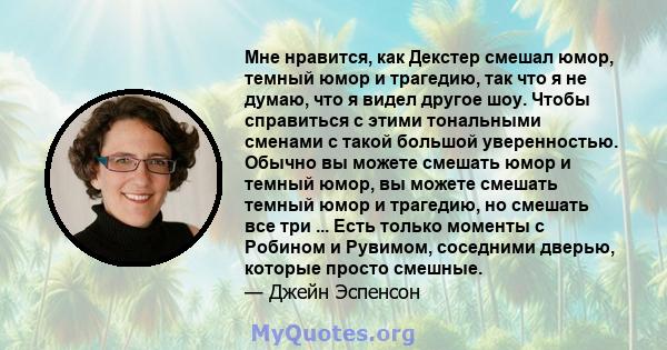 Мне нравится, как Декстер смешал юмор, темный юмор и трагедию, так что я не думаю, что я видел другое шоу. Чтобы справиться с этими тональными сменами с такой большой уверенностью. Обычно вы можете смешать юмор и темный 