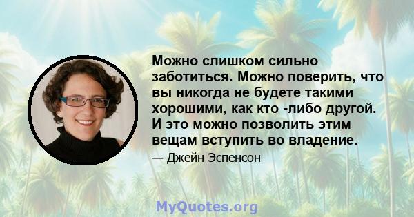 Можно слишком сильно заботиться. Можно поверить, что вы никогда не будете такими хорошими, как кто -либо другой. И это можно позволить этим вещам вступить во владение.