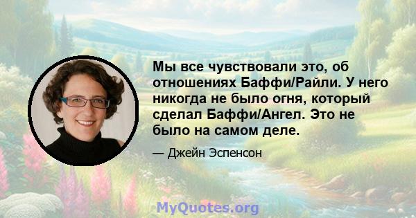 Мы все чувствовали это, об отношениях Баффи/Райли. У него никогда не было огня, который сделал Баффи/Ангел. Это не было на самом деле.