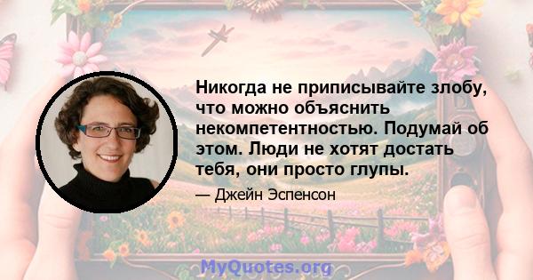 Никогда не приписывайте злобу, что можно объяснить некомпетентностью. Подумай об этом. Люди не хотят достать тебя, они просто глупы.