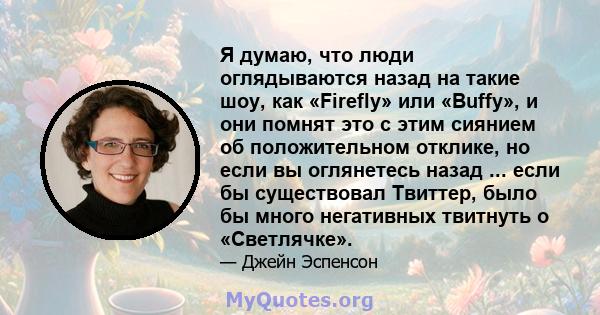 Я думаю, что люди оглядываются назад на такие шоу, как «Firefly» или «Buffy», и они помнят это с этим сиянием об положительном отклике, но если вы оглянетесь назад ... если бы существовал Твиттер, было бы много