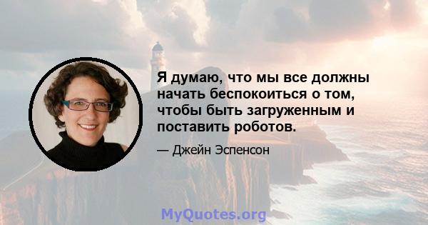 Я думаю, что мы все должны начать беспокоиться о том, чтобы быть загруженным и поставить роботов.