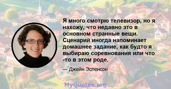 Я много смотрю телевизор, но я нахожу, что недавно это в основном странные вещи. Сценарий иногда напоминает домашнее задание, как будто я выбираю соревнования или что -то в этом роде.