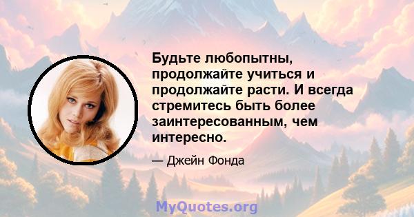 Будьте любопытны, продолжайте учиться и продолжайте расти. И всегда стремитесь быть более заинтересованным, чем интересно.