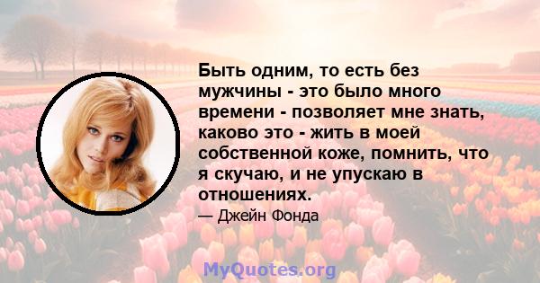 Быть одним, то есть без мужчины - это было много времени - позволяет мне знать, каково это - жить в моей собственной коже, помнить, что я скучаю, и не упускаю в отношениях.