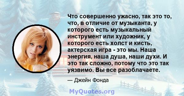 Что совершенно ужасно, так это то, что, в отличие от музыканта, у которого есть музыкальный инструмент или художник, у которого есть холст и кисть, актерская игра - это мы. Наша энергия, наша душа, наши духи. И это так