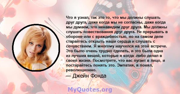 Что я узнал, так это то, что мы должны слушать друг друга, даже когда мы не согласны, даже когда мы думаем, что ненавидим друг друга. Мы должны слушать повествования друг друга. Не прерывать в обороне или с