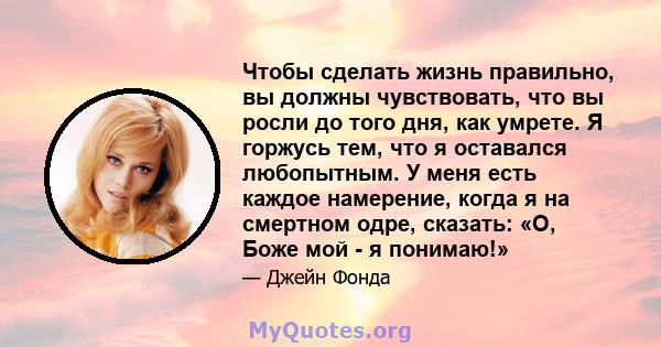 Чтобы сделать жизнь правильно, вы должны чувствовать, что вы росли до того дня, как умрете. Я горжусь тем, что я оставался любопытным. У меня есть каждое намерение, когда я на смертном одре, сказать: «О, Боже мой - я