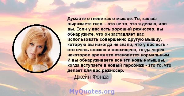 Думайте о гневе как о мышце. То, как вы выражаете гнев, - это не то, что я делаю, или вы. Если у вас есть хороший режиссер, вы обнаружите, что он заставляет вас использовать совершенно другую мышцу, которую вы никогда