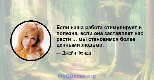 Если наша работа стимулирует и полезна, если она заставляет нас расти ... мы становимся более ценными людьми.