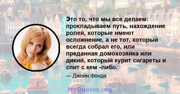 Это то, что мы все делаем: прокладываем путь, нахождение ролей, которые имеют осложнение, а не тот, который всегда собрал его, или преданная домохозяйка или дикий, который курит сигареты и спит с кем -либо.