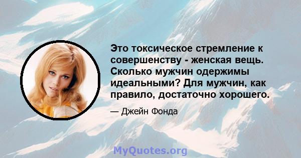 Это токсическое стремление к совершенству - женская вещь. Сколько мужчин одержимы идеальными? Для мужчин, как правило, достаточно хорошего.