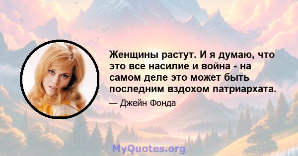 Женщины растут. И я думаю, что это все насилие и война - на самом деле это может быть последним вздохом патриархата.