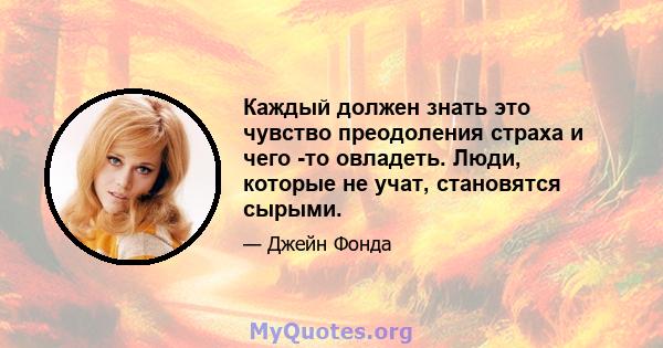 Каждый должен знать это чувство преодоления страха и чего -то овладеть. Люди, которые не учат, становятся сырыми.