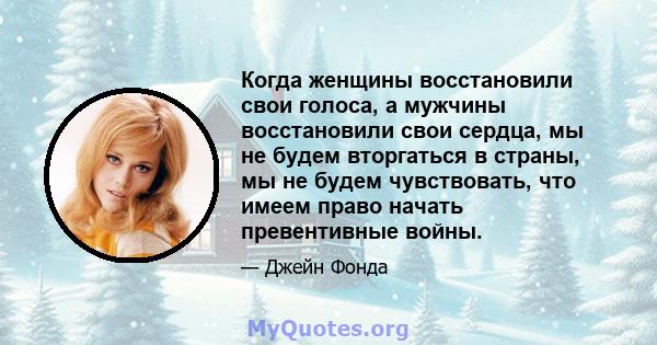 Когда женщины восстановили свои голоса, а мужчины восстановили свои сердца, мы не будем вторгаться в страны, мы не будем чувствовать, что имеем право начать превентивные войны.