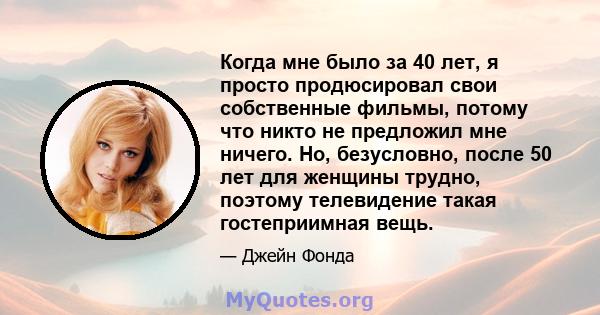 Когда мне было за 40 лет, я просто продюсировал свои собственные фильмы, потому что никто не предложил мне ничего. Но, безусловно, после 50 лет для женщины трудно, поэтому телевидение такая гостеприимная вещь.