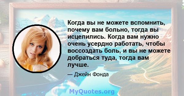 Когда вы не можете вспомнить, почему вам больно, тогда вы исцелились. Когда вам нужно очень усердно работать, чтобы воссоздать боль, и вы не можете добраться туда, тогда вам лучше.