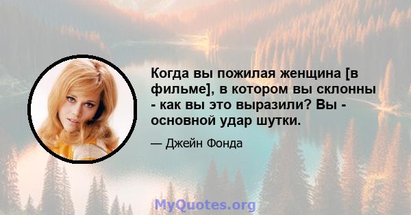 Когда вы пожилая женщина [в фильме], в котором вы склонны - как вы это выразили? Вы - основной удар шутки.