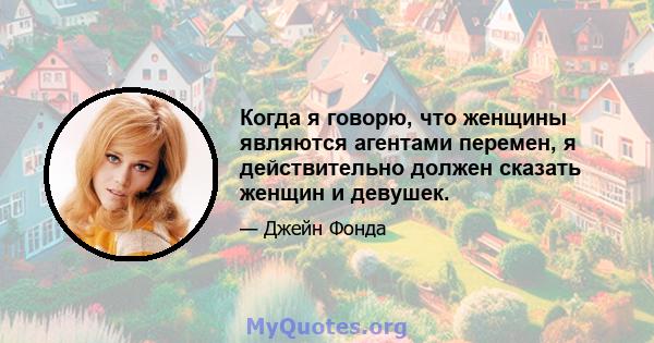 Когда я говорю, что женщины являются агентами перемен, я действительно должен сказать женщин и девушек.