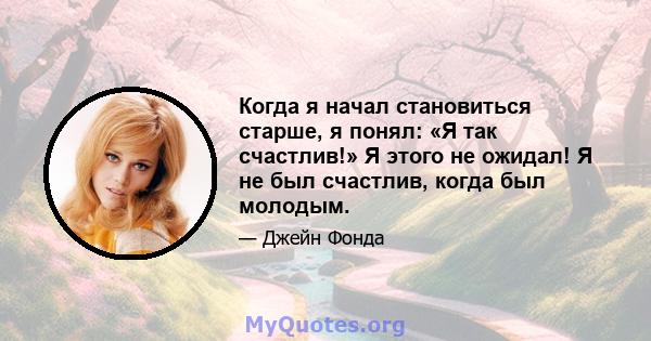 Когда я начал становиться старше, я понял: «Я так счастлив!» Я этого не ожидал! Я не был счастлив, когда был молодым.