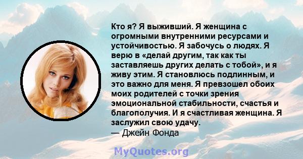 Кто я? Я выживший. Я женщина с огромными внутренними ресурсами и устойчивостью. Я забочусь о людях. Я верю в «делай другим, так как ты заставляешь других делать с тобой», и я живу этим. Я становлюсь подлинным, и это