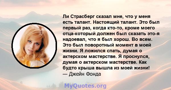 Ли Страсберг сказал мне, что у меня есть талант. Настоящий талант. Это был первый раз, когда кто-то, кроме моего отца-который должен был сказать это-я надоевал, что я был хорош. Во всем. Это был поворотный момент в моей 