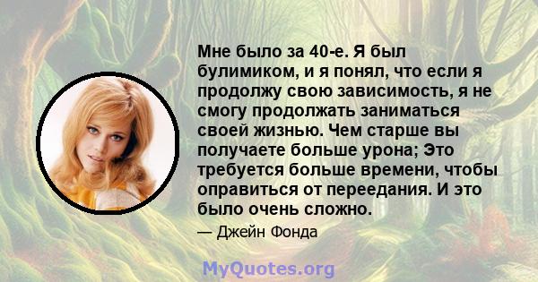 Мне было за 40-е. Я был булимиком, и я понял, что если я продолжу свою зависимость, я не смогу продолжать заниматься своей жизнью. Чем старше вы получаете больше урона; Это требуется больше времени, чтобы оправиться от