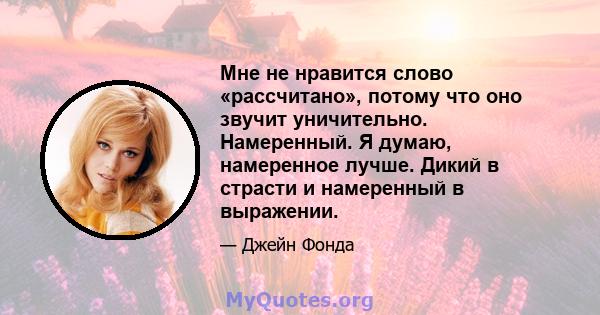 Мне не нравится слово «рассчитано», потому что оно звучит уничительно. Намеренный. Я думаю, намеренное лучше. Дикий в страсти и намеренный в выражении.