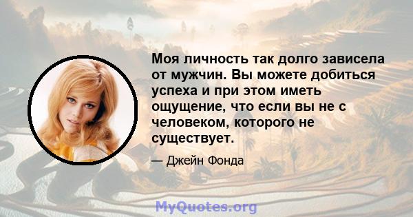 Моя личность так долго зависела от мужчин. Вы можете добиться успеха и при этом иметь ощущение, что если вы не с человеком, которого не существует.