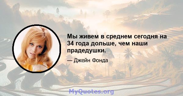 Мы живем в среднем сегодня на 34 года дольше, чем наши прадедушки.