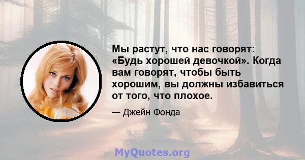 Мы растут, что нас говорят: «Будь хорошей девочкой». Когда вам говорят, чтобы быть хорошим, вы должны избавиться от того, что плохое.