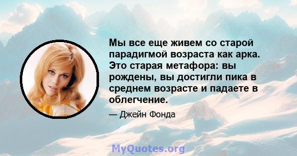 Мы все еще живем со старой парадигмой возраста как арка. Это старая метафора: вы рождены, вы достигли пика в среднем возрасте и падаете в облегчение.