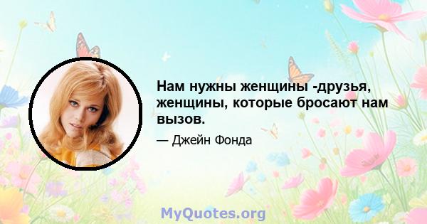 Нам нужны женщины -друзья, женщины, которые бросают нам вызов.