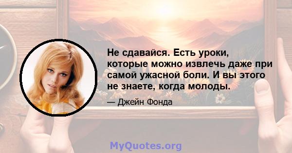 Не сдавайся. Есть уроки, которые можно извлечь даже при самой ужасной боли. И вы этого не знаете, когда молоды.