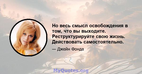 Но весь смысл освобождения в том, что вы выходите. Реструктурируйте свою жизнь. Действовать самостоятельно.