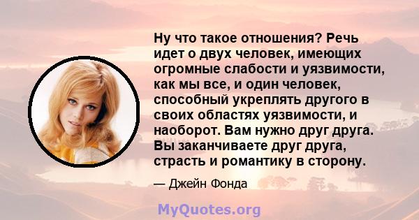 Ну что такое отношения? Речь идет о двух человек, имеющих огромные слабости и уязвимости, как мы все, и один человек, способный укреплять другого в своих областях уязвимости, и наоборот. Вам нужно друг друга. Вы