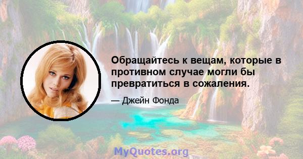 Обращайтесь к вещам, которые в противном случае могли бы превратиться в сожаления.