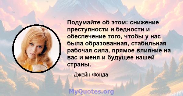 Подумайте об этом: снижение преступности и бедности и обеспечение того, чтобы у нас была образованная, стабильная рабочая сила, прямое влияние на вас и меня и будущее нашей страны.