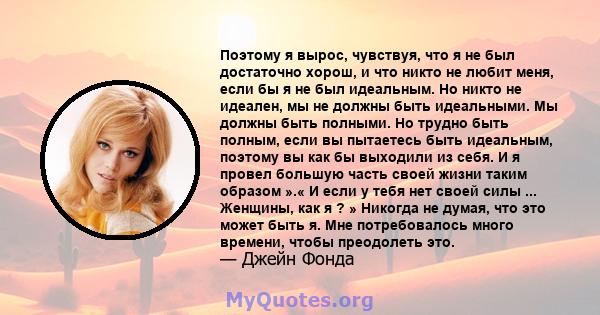 Поэтому я вырос, чувствуя, что я не был достаточно хорош, и что никто не любит меня, если бы я не был идеальным. Но никто не идеален, мы не должны быть идеальными. Мы должны быть полными. Но трудно быть полным, если вы