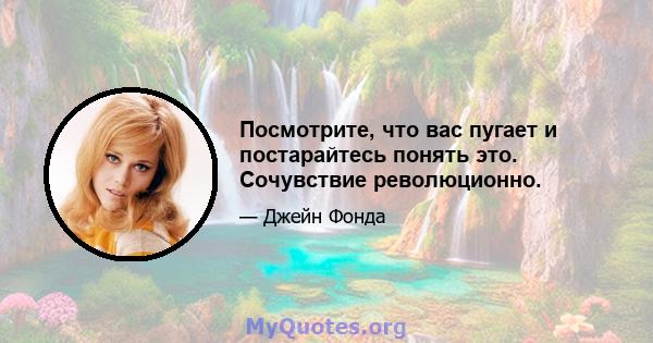 Посмотрите, что вас пугает и постарайтесь понять это. Сочувствие революционно.