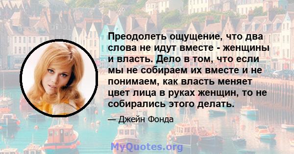 Преодолеть ощущение, что два слова не идут вместе - женщины и власть. Дело в том, что если мы не собираем их вместе и не понимаем, как власть меняет цвет лица в руках женщин, то не собирались этого делать.