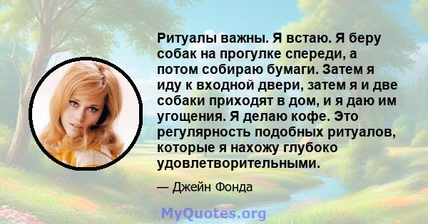 Ритуалы важны. Я встаю. Я беру собак на прогулке спереди, а потом собираю бумаги. Затем я иду к входной двери, затем я и две собаки приходят в дом, и я даю им угощения. Я делаю кофе. Это регулярность подобных ритуалов,