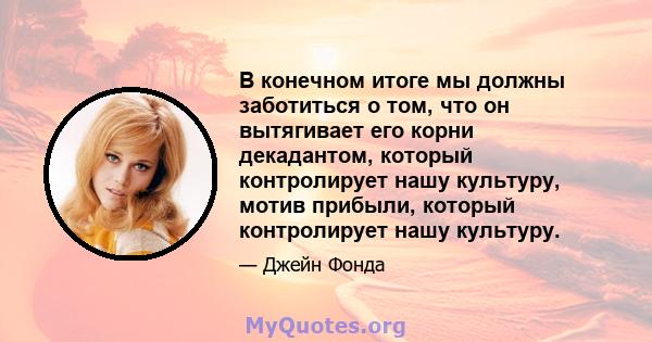 В конечном итоге мы должны заботиться о том, что он вытягивает его корни декадантом, который контролирует нашу культуру, мотив прибыли, который контролирует нашу культуру.