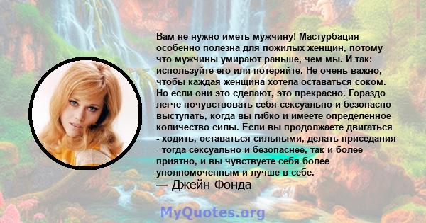 Вам не нужно иметь мужчину! Мастурбация особенно полезна для пожилых женщин, потому что мужчины умирают раньше, чем мы. И так: используйте его или потеряйте. Не очень важно, чтобы каждая женщина хотела оставаться соком. 