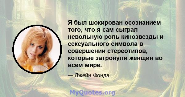 Я был шокирован осознанием того, что я сам сыграл невольную роль кинозвезды и сексуального символа в совершении стереотипов, которые затронули женщин во всем мире.