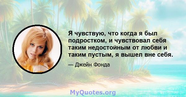 Я чувствую, что когда я был подростком, и чувствовал себя таким недостойным от любви и таким пустым, я вышел вне себя.