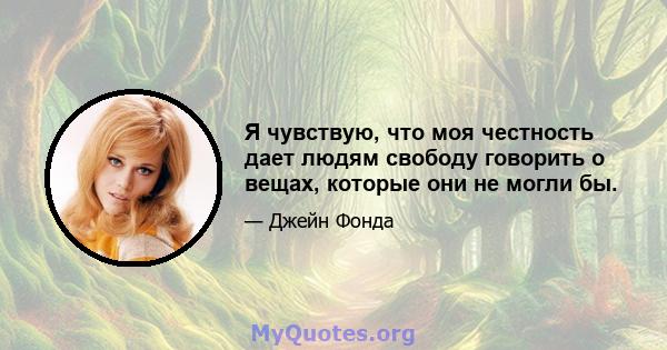 Я чувствую, что моя честность дает людям свободу говорить о вещах, которые они не могли бы.