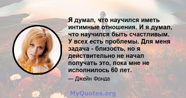 Я думал, что научился иметь интимные отношения. И я думал, что научился быть счастливым. У всех есть проблемы. Для меня задача - близость, но я действительно не начал получать это, пока мне не исполнилось 60 лет.