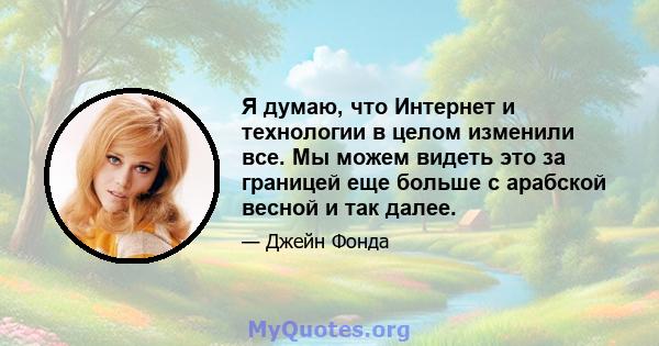 Я думаю, что Интернет и технологии в целом изменили все. Мы можем видеть это за границей еще больше с арабской весной и так далее.