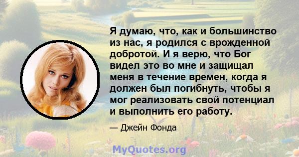 Я думаю, что, как и большинство из нас, я родился с врожденной добротой. И я верю, что Бог видел это во мне и защищал меня в течение времен, когда я должен был погибнуть, чтобы я мог реализовать свой потенциал и